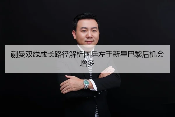 蒯曼双线成长路径解析国乒左手新星巴黎后机会增多