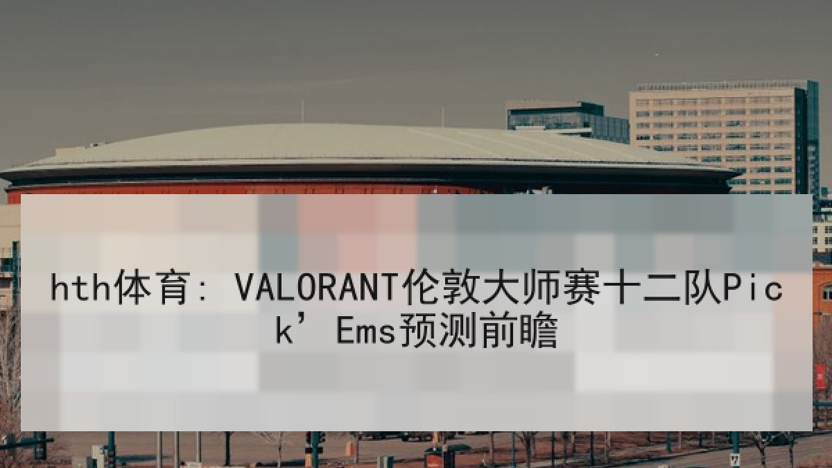hth体育: VALORANT伦敦大师赛十二队Pick’Ems预测前瞻